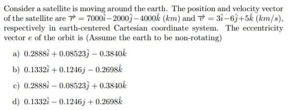 Consider a satellite is moving around the earth. The position and velocity vector
of the satellite are T = 7000- 20003–4000k (km) and T = 3i-63+5k (km/s),
respectively in earth-centered Cartesian coordinate system. The eccentricity
vector e of the orbit is (Assume the earth to be non-rotating)
a) 0.2888å + 0.08523 – 0.3840k
b) 0.1332i +0.1246j – 0.2698k
c) 0.2888i – 0.08523; + 0.3840k
d) 0.1332i – 0.1246j + 0.2698k
