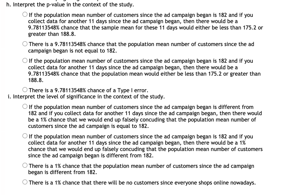 h. Interpret the p-value in the context of the study.
O If the population mean number of customers since the ad campaign began is 182 and if you
collect data for another 11 days since the ad campaign began, then there would be a
9.78113548% chance that the sample mean for these 11 days would either be less than 175.2 or
greater than 188.8.
There is a 9.78113548% chance that the population mean number of customers since the ad
campaign began is not equal to 182.
O If the population mean number of customers since the ad campaign began is 182 and if you
collect data for another 11 days since the ad campaign began, then there would be a
9.78113548% chance that the population mean would either be less than 175.2 or greater than
188.8.
There is a 9.78113548% chance of a Type I error.
i. Interpret the level of significance in the context of the study.
O If the population mean number of customers since the ad campaign began is different from
182 and if you collect data for another 11 days since the ad campaign began, then there would
be a 1% chance that we would end up falsely concuding that the population mean number of
customers since the ad campaign is equal to 182.
O If the population mean number of customers since the ad campaign began is 182 and if you
collect data for another 11 days since the ad campaign began, then there would be a 1%
chance that we would end up falsely concuding that the population mean number of customers
since the ad campaign began is different from 182.
There is a 1% chance that the population mean number of customers since the ad campaign
began is different from 182.
There is a 1% chance that there will be no customers since everyone shops online nowadays.
