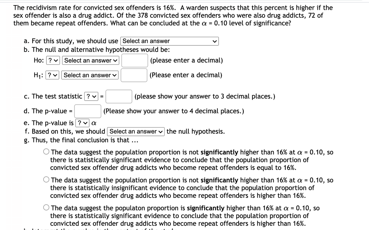 The recidivism rate for convicted sex offenders is 16%. A warden suspects that this percent is higher if the
sex offender is also a drug addict. Of the 378 convicted sex offenders who were also drug addicts, 72 of
them became repeat offenders. What can be concluded at the a =
0.10 level of significance?
a. For this study, we should use Select an answer
b. The null and alternative hypotheses would be:
Ho: ? v Select an answer
(please enter a decimal)
H1:? v Select an answer
(Please enter a decimal)
c. The test statistic ? v =
(please show your answer to 3 decimal places.)
d. The p-value
(Please show your answer to 4 decimal places.)
e. The p-value is ? v a
f. Based on this, we should Select an answer v the null hypothesis.
g. Thus, the final conclusion is that ...
O The data suggest the population proportion is not significantly higher than 16% at a = 0.10, so
there is statistically significant evidence to conclude that the population proportion of
convicted sex offender drug addicts who become repeat offenders is equal to 16%.
The data suggest the population proportion is not significantly higher than 16% at a = 0.10, so
there is statistically insignificant evidence to conclude that the population proportion of
convicted sex offender drug addicts who become repeat offenders is higher than 16%.
O The data suggest the populaton proportion is significantly higher than 16% at a = 0.10, so
there is statistically significant evidence to conclude that the population proportion of
convicted sex offender drug addicts who become repeat offenders is higher than 16%.
