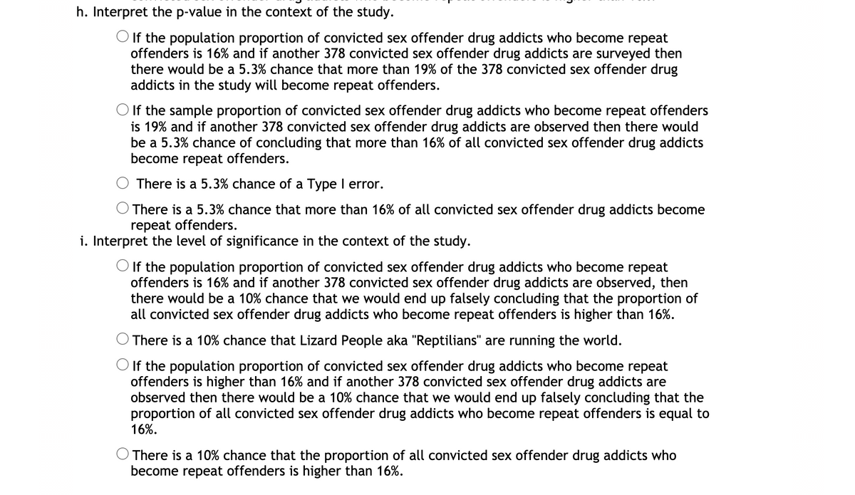 h. Interpret the p-value in the context of the study.
O If the population proportion of convicted sex offender drug addicts who become repeat
offenders is 16% and if another 378 convicted sex offender drug addicts are surveyed then
there would be a 5.3% chance that more than 19% of the 378 convicted sex offender drug
addicts in the study will become repeat offenders.
O If the sample proportion of convicted sex offender drug addicts who become repeat offenders
is 19% and if another 378 convicted sex offender drug addicts are observed then there would
be a 5.3% chance of concluding that more than 16% of all convicted sex offender drug addicts
become repeat offenders.
There is a 5.3% chance of a Type I error.
There is a 5.3% chance that more than 16% of all convicted sex offender drug addicts become
repeat offenders.
i. Interpret the level of significance in the context of the study.
O If the population proportion of convicted sex offender drug addicts who become repeat
offenders is 16% and if another 378 convicted sex offender drug addicts are observed, then
there would be a 10% chance that we would end up falsely concluding that the proportion of
all convicted sex offender drug addicts who become repeat offenders is higher than 16%.
There is a 10% chance that Lizard People aka "Reptilians" are running the world.
O If the population proportion of convicted sex offender drug addicts who become repeat
offenders is higher than 16% and if another 378 convicted sex offender drug addicts are
observed then there would be a 10% chance that we would end up falsely concluding that the
proportion of all convicted sex offender drug addicts who become repeat offenders is equal to
16%.
There is a 10% chance that the proportion of all convicted sex offender drug addicts who
become repeat offenders is higher than 16%.
