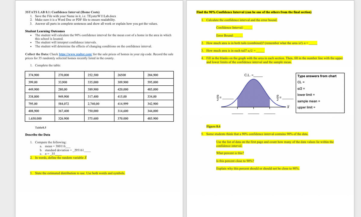 3STATS LAB 8.1: Confidence Interval (Home Costs)
1. Save the File with your Name in it, i.e. TEysterW11 Lab.docx
2. Make sure it is a Word Doc or PDF file to ensure readability.
3. Answer all parts in complete sentences and show all work or explain how you got the values.
Find the 90% Confidence Interval (can be one of the others from the final section)
1. Calculate the confidence interval and the error bound.
Confidence Interval:
Student Learning Outcomes
The student will calculate the 90% confidence interval for the mean cost of a home in the area in which
this school is located.
Error Bound:
The student will interpret confidence intervals.
The student will determine the effects of changing conditions on the confidence interval.
2. How much area is in both tails (combined)? (remember what the area is!) a =
3. How much area is in each tail? a/2 =
Collect the Data: Check https://www.realtor.com/ for the sale prices of homes in your zip code. Record the sale
prices for 35 randomly selected homes recently listed in the county.
4. Fill in the blanks on the graph with the area in each section. Then, fill in the number line with the upper
and lower limits of the confidence interval and the sample mean.
1. Complete the table:
374,900
270,000
252,500
26500
284,900
C.L. =
Type answers from chart
399,00
33,900
335,000
309,900
595,000
CL =
449,900
280,00
389,900
420,000
485,000
a/2 =
lower limit =
338,800
949,900
317,400
415,00
334,00
sample mean =
795,00
584,072
2,740,00
414,999
342,900
upper limit =
408,900
367,400
750,000
314,600
344,000
1.650.000
326.900
375.600
370.000
485.900
Table8.5
Figure 8.6
Describe the Data
5. Some students think that a 90% confidence interval contains 90% of the data.
1. Compute the following:
Use the list of data on the first page and count how many of the data values lie within the
confidence interval.
a.
mean = 380116
b. standard deviation =_295161
n= 35
What percent is this?
c.
2. In words, define the random variable X
Is this percent close to 90%?
Explain why this percent should or should not be close to 90%.
3. State the estimated distribution to use. Use both words and symbols.
