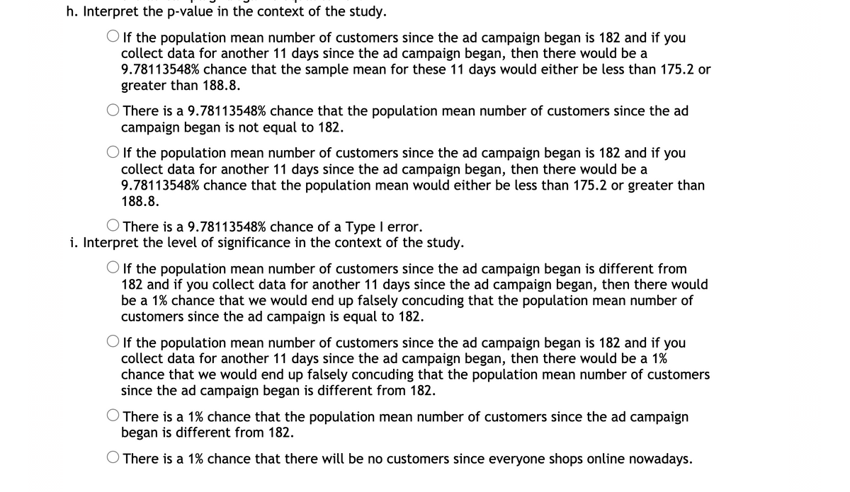 h. Interpret the p-value in the context of the study.
O If the population mean number of customers since the ad campaign began is 182 and if you
collect data for another 11 days since the ad campaign began, then there would be a
9.78113548% chance that the sample mean for these 11 days would either be less than 175.2 or
greater than 188.8.
There is a 9.78113548% chance that the population mean number of customers since the ad
campaign began is not equal to 182.
O If the population mean number of customers since the ad campaign began is 182 and if you
collect data for another 11 days since the ad campaign began, then there would be a
9.78113548% chance that the population mean would either be less than 175.2 or greater than
188.8.
There is a 9.78113548% chance of a Type I error.
i. Interpret the level of significance in the context of the study.
O If the population mean number of customers since the ad campaign began is different from
182 and if you collect data for another 11 days since the ad campaign began, then there would
be a 1% chance that we would end up falsely concuding that the population mean number of
customers since the ad campaign is equal to 182.
If the population mean number of customers since the ad campaign began is 182 and if you
collect data for another 11 days since the ad campaign began, then there would be a 1%
chance that we would end up falsely concuding that the population mean number of customers
since the ad campaign began is different from 182.
There is a 1% chance that the population mean number of customers since the ad campaign
began is different from 182.
There is a 1% chance that there will be no customers since everyone shops online nowadays.
