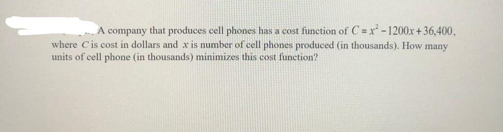 A company that produces cell phones has a cost function of C = x² - 1200x+36,400,
where C is cost in dollars and x is number of cell phones produced (in thousands). How many
units of cell phone (in thousands) minimizes this cost function?