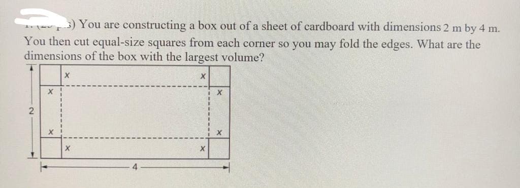 3) You are constructing a box out of a sheet of cardboard with dimensions 2 m by 4 m.
You then cut equal-size squares from each corner so you may fold the edges. What are the
dimensions of the box with the largest volume?
2
X
X
X
X
X
X
X
X