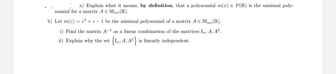 a) Explain what it means, by definition, that a polynomial m(x) E P(R) is the minimal poly-
nomial for a matrix A E Man (R).
b) Let m(z) = 2³ + 2-1 be the minimal polynomial of a matrix A E M. (R).
i) Find the matrix A-¹ as a linear combination of the matrices In, A, A².
ii) Explain why the set
{I, 4, 4²} is linearly independent.
