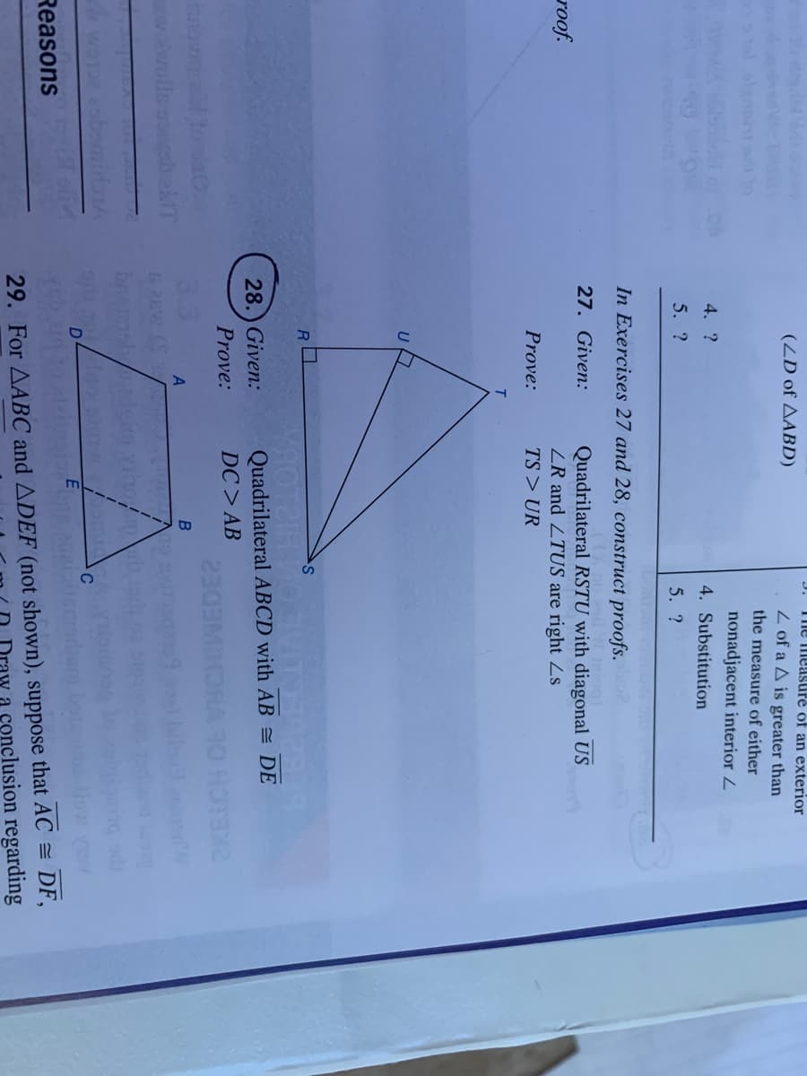 The measuré of an exterior
(ZD of AABD)
Z of a A is greater than
the measure of either
nonadjacent interior 2
4. ?
4. Substitution
5. ?
5. ?
In Exercises 27 and 28, construct proofs.
Iniog)
27. Given:
roof.
Quadrilateral RSTU with diagonal US
ZR and ZTUS are right Zs
Prove:
TS > UR
KHOTEIR VOVIT
Quadrilateral ABCD with AB = DE
28.) Given:
Prove:
DC > AB
3.3
2KEICH
CHINEDE2
A
&2EW
29. For AABC and ADEF (not shown), suppose that AC = DF,
aw a conclusion regarding
Reasons
