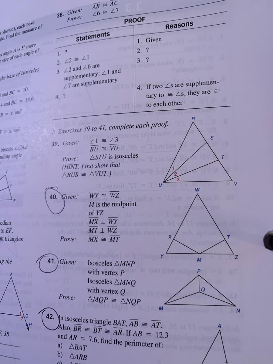 AB = AC
38. Given:
Prove:
27 = 97
r shown), each base
gle. Find the measure of
PROOF
Reasons
Statements
r angle A is 5° more
e size of each angle of
1. Given
1. ?
2. ?
2. 22 21
3. ?
3. 22 and L6 are
supplementary; Z1 and
27 are supplementary
UTVA
the base of isosceles
and BC = 10.
4. If two Zs are supplemen-
tary to = Zs, they are =
4. ?
4 and BC = 146.
B x, and
UT to each other
R.
3 = I, and
Exercises 39 to 41, complete each proof.
21 = Z3
RU = VỤ T.00
bisects CAS
39. Given:
nding angle
Tm bas /
Prove:
ASTU is isosceles
(HINT: First show that
ARUS = AVUT.)
T.
3
TUDIE TY
40. Given:
WY = WZ
bail a
M is the midpoint
Um
of YZ
MX 1 WY animsiab
MT I WZojaib isz ow
edian
to EF.
nt triangles
Prove:
MX = MT
ng the
41. Given:
Isosceles AMNP
with vertex P
M
ow die aslgP
Isosceles AMNQ
with vertex Q
Prove:
AMQP = ANQP
Q
42. Yn isosceles triangle BAT, AB = AT.
JAlso, BR = BT = AR. If AB = 12.3
and AR = 7.6, find the perimeter of:
a) ДВАТ
b) AARB
7, 38
