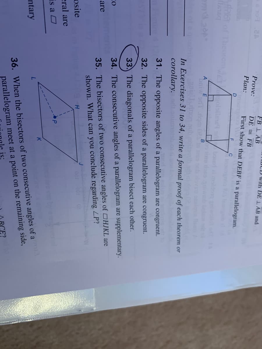 FB 1 AB
JCD With DE L AB and
Prove:
DE = FB
Plan:
First show that DEBF is a parallelogram.
D
of Theorom olata
bousd ai maldon
A
bniw onT .lqm 02
B
o sub alov
aub noib sdh n
In Exercises 31 to 34, write a formal proof of each theorem or
ot a
corollary.d
31. The opposite angles of a parallelogram are congruent.
Fleure
32. The opposite sides of a parallelogram are congruent.
33. The diagonals of a parallelogram bisect each other.
34. The consecutive angles of a parallelogram are supplementary.
35. The bisectors of two consecutive angles of HJKL are
shown. What can you conclude regarding ZP?
are
osite
eral are
is a O
K
ntary
parallelogram meet at a point on the remaining side,
is:
36. When the bisectors of two consecutive angles of a
