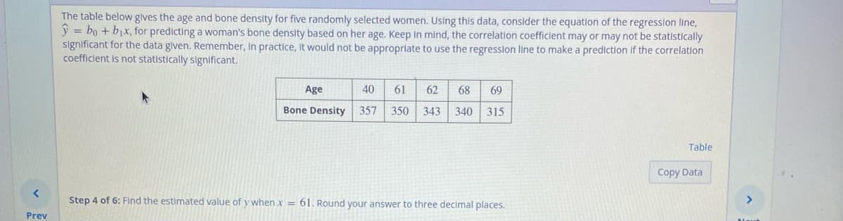 <
Prev
The table below gives the age and bone density for five randomly selected women. Using this data, consider the equation of the regression line,
= bo + b₁x, for predicting a woman's bone density based on her age. Keep in mind, the correlation coefficient may or may not be statistically
significant for the data given. Remember, In practice, it would not be appropriate to use the regression line to make a prediction if the correlation
coefficient is not statistically significant.
Age
Bone Density
61 62 68 69
40
357 350 343 340 315
Step 4 of 6: Find the estimated value of y when x = 61. Round your answer to three decimal places.
Table
Copy Data