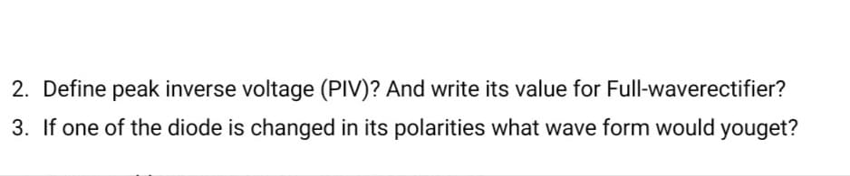 2. Define peak inverse voltage (PIV)? And write its value for Full-waverectifier?
3. If one of the diode is changed in its polarities what wave form would youget?
