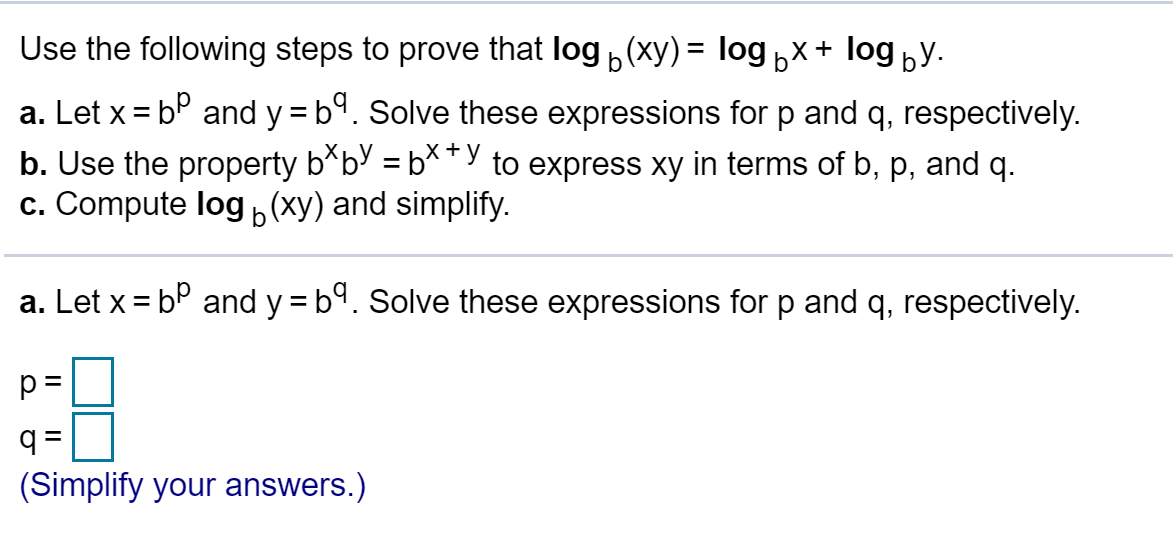 Use the following steps to prove that log(xy)= logbx+ logby.
a. Let x bP and y = b. Solve these expressions for p and q, respectively.
b. Use the property b*bV = b**"y to express xy in terms of b, p, and q.
c. Compute log (xy) and simplify.
+
b
a. Let x bP and y b. Solve these expressions for p and q, respectively.
q =
(Simplify your answers.)
