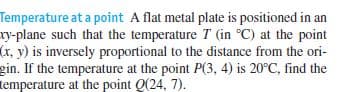 Temperature at a point A flat metal plate is positioned in an
xy-plane such that the temperature T (in °C) at the point
(r, y) is inversely proportional to the distance from the ori-
gin. If the temperature at the point P(3, 4) is 20°C, find the
temperature at the point Q(24, 7).
