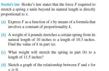Hooke's law Hooke's law states that the force F required to
stretch a spring x units beyond its natural length is directly
proportional to x.
(a) Express F as a function of x by means of a formula that
involves a constant of proportionality k.
(b) A weight of 4 pounds stretches a certain spring from its
natural length of 10 inches to a length of 10.3 inches.
Find the value of k in part (a).
(c) What weight will stretch the spring in part (b) to a
length of 11.5 inches?
(d) Sketch a graph of the relationship between F and x for
I20.
