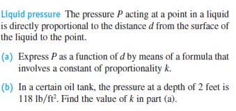 Liquid pressure The pressure P acting at a point in a liquid
is directly proportional to the distance d from the surface of
the liquid to the point.
(a) Express P as a function of d by means of a formula that
involves a constant of proportionality k.
(b) In a certain oil tank, the pressure at a depth of 2 feet is
118 Ib/ft. Find the value of k in part (a).
