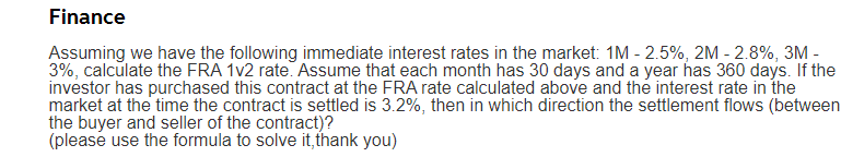 Finance
Assuming we have the following immediate interest rates in the market: 1M - 2.5%, 2M - 2.8%, 3M -
3%, calculate the FRA 1v2 rate. Assume that each month has 30 days and a year has 360 days. If the
investor has purchased this contract at the FRA rate calculated above and the interest rate in the
market at the time the contract is settled is 3.2%, then in which direction the settlement flows (between
the buyer and seller of the contract)?
(please use the formula to solve it, thank you)
