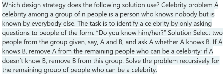 Which design strategy does the following solution use? Celebrity problem A
celebrity among a group of n people is a person who knows nobody but is
known by everybody else. The task is to identify a celebrity by only asking
questions to people of the form: "Do you know him/her?" Solution Select two
people from the group given, say, A and B, and ask A whether A knows B. If A
knows B, remove A from the remaining people who can be a celebrity; if A
doesn't know B, remove B from this group. Solve the problem recursively for
the remaining group of people who can be a celebrity.
