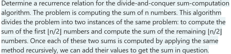Determine a recurrence relation for the divide-and-conquer sum-computation
algorithm. The problem is computing the sum of n numbers. This algorithm
divides the problem into two instances of the same problem: to compute the
sum of the first [n/2] numbers and compute the sum of the remaining [n/2]
numbers. Once each of these two sums is computed by applying the same
method recursively, we can add their values to get the sum in question.
