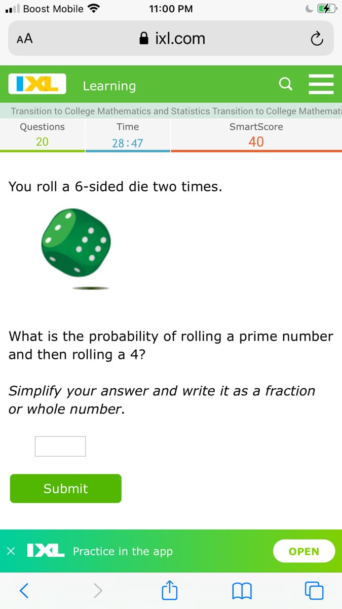 l Boost Mobile ?
11:00 PM
AA
ixl.com
IXL
Learning
Transition to College Mathematics and Statistics Transition to College Mathemati
Questions
Time
SmartScore
20
28:47
40
You roll a 6-sided die two times.
What is the probability of rolling a prime number
and then rolling a 4?
Simplify your answer and write it as a fraction
or whole number.
Submit
X IXL Practice in the app
ОPEN
II
