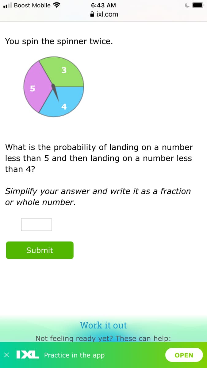 l Boost Mobile ?
6:43 AM
A ixl.com
You spin the spinner twice.
4
What is the probability of landing on a number
less than 5 and then landing on a number less
than 4?
Simplify your answer and write it as a fraction
or whole number.
Submit
Work it out
Not feeling ready yet? These can help:
X IXL Practice in the app
OPEN
