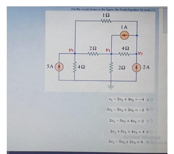 5 A
ifor the circuit shown in the figure, the Nodal Equation for node 2 is
1Ω
13
4Ω
Μ
2Ω
Μ
Vi
ΤΑ
4Ω
www12
2Ω
42A
" – 5v2 + 4vg = -4 3 0
3r, – 5v, + 2vg = -2 b
| 2v, – 5v, + 4v, = 2 4 0
2v, + 51, + 4vg = 4 d 0
Activate Windows
2v, – 5vg + 2v, = 4