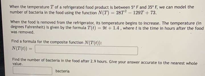 When the temperature T of a refrigerated food product is between 5° F and 35° F, we can model the
number of bacteria in the food using the function N(T) = 28T2 - 129T + 73.
When the food is removed from the refrigerator, its temperature begins to increase. The temperature (in
degrees Fahrenheit) is given by the formula T(t) = 9t + 1.4, where t is the time in hours after the food
was removed.
Find a formula for the composite function N(T(t)):
N(T(t))
=
Find the number of bacteria in the food after 2.9 hours. Give your answer accurate to the nearest whole
value.
bacteria