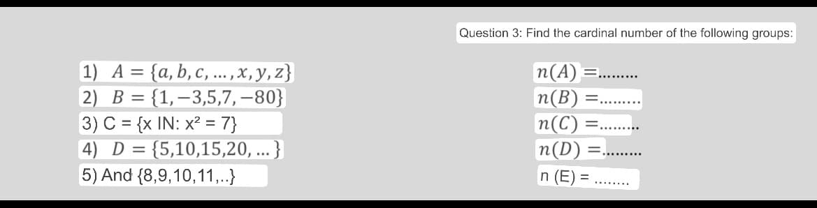 1) A = {a,b,c,...,x,y,z}
2) B = {1,-3,5,7,-80}
3) C = {x IN: x² = 7}
4) D = {5,10,15,20, ...}
5) And (8,9,10,11,..}
Question 3: Find the cardinal number of the following groups:
n(A) =..........
n(B) =.
n(C) =
n(D)
=
n (E)=