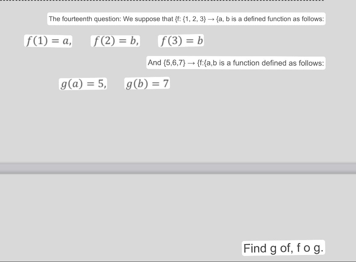 The fourteenth question: We suppose that {f: {1, 2, 3} → {a, b is a defined function as follows:
f(1) = a, [ƒ (2) = b,
f(3) = b
And {5,6,7} {f:{a,b is a function defined as follows:
g(a) = 5,
g(b) = 7
Find g of, f o g.