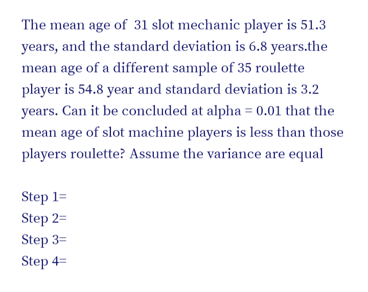 The mean age of 31 slot mechanic player is 51.3
years, and the standard deviation is 6.8 years.the
mean age of a different sample of 35 roulette
player is 54.8 year and standard deviation is 3.2
years. Can it be concluded at alpha = 0.01 that the
mean age of slot machine players is less than those
players roulette? Assume the variance are equal
Step 1=
Step 2=
Step 3=
Step 4=

