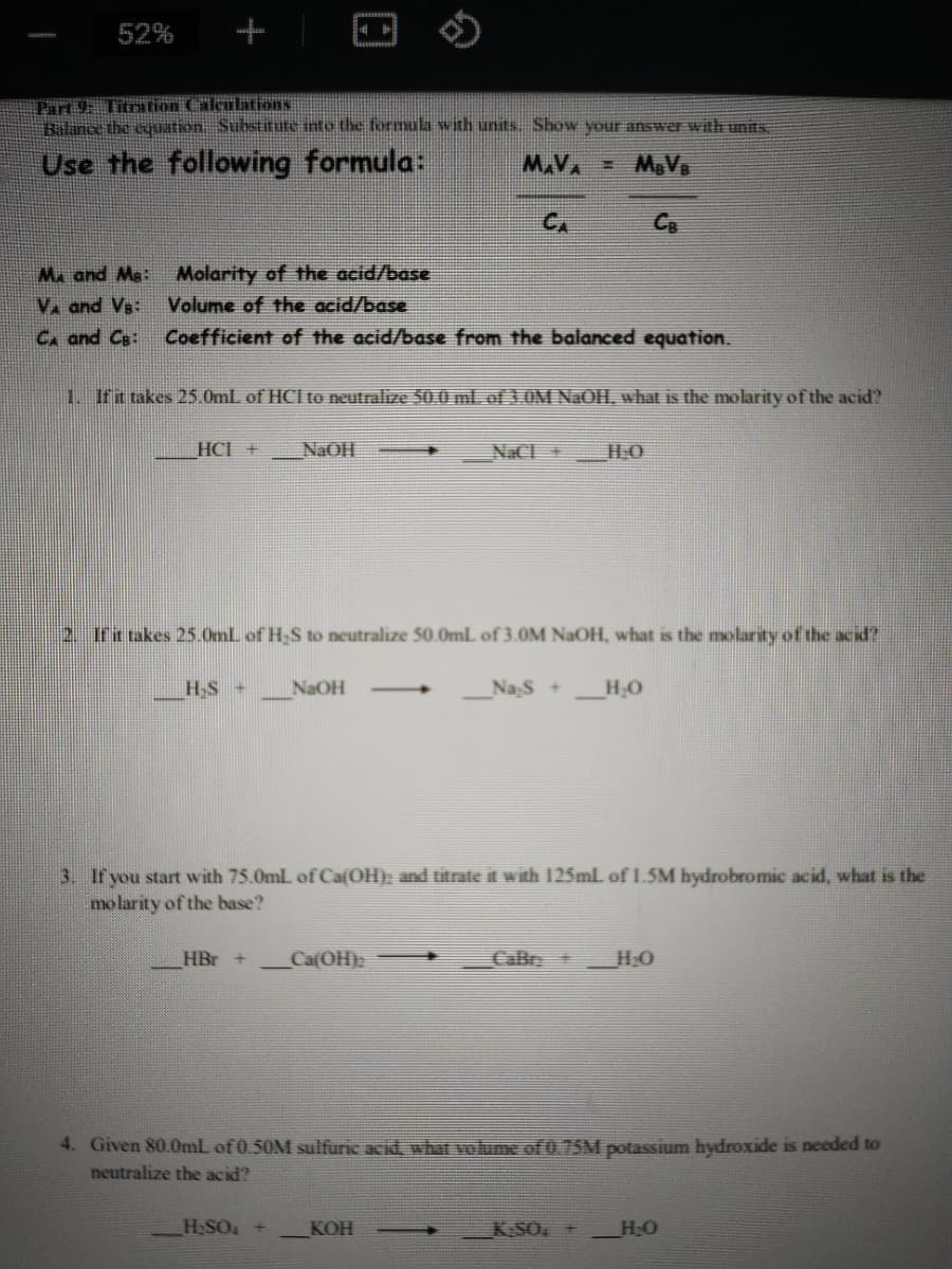 52%
Part 9: Titrarion Calculations
Balnce the cquation Substitute into the formula with units Show your answer with units
Use the following formula:
M.VA
CA
C.
Ma and Ms:
Molarity of the acid/base
V. and Vs:
C. and Cs:
Volume of the acid/base
Coefficient of the acid/base from the balanced equation.
1 Ifit takes 25.0mL of HCI to neutralize 50.0 ml.of 3.0M NaOH, what is the molarity of the acid?
HCI +
NAOH
NaC HO
2 Irt takes 25.0mL of H-S to neutralize 50.0mL of 3.0M NAOH, what is the molarity of the acid?
HS +
NaOH
Nas +
->
3. If you start with 75.0mL of Ca{OH); and titrate it with 125mlL of 1.5M hydrobromic acid, what is the
molarity of the base?
HBr
CafOH)
CaBr+
HO
4. Given 80.0mL of 0.50M sulffuric acid, what volume of 0.75M potassium hydroxide is needed to
neutralize the acid?
_H;SO +
KOH
KSO +
HO
