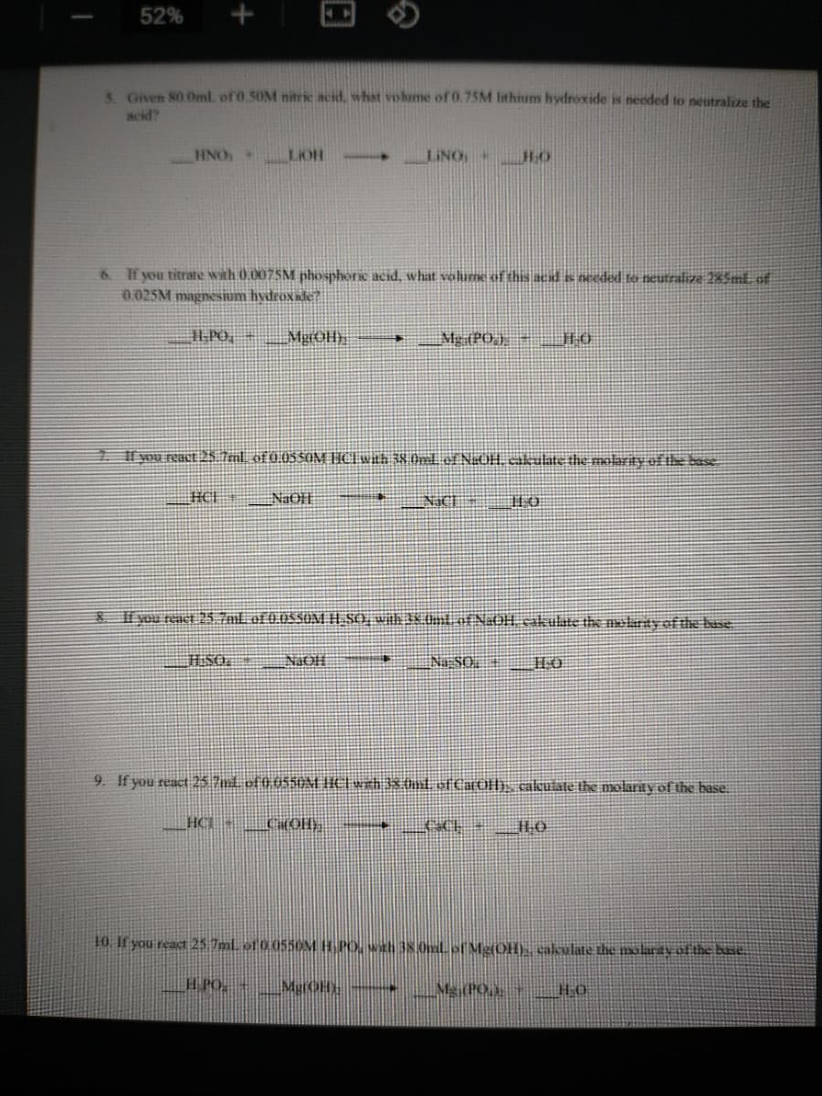 52%
S. Given 80.0ml. of 0.50M nitric acid, what volume of 0.75M lithium hydroxide is needed to neutralize the
acid?
HNO +
LIOH
--
LINO
HO
6. If you titrate with 0.0075M phosphoric acid, what volume of this acid is needed to neutralize 2%5ml of
0.025M magnesium hydroxide?
Mg (PO) JLO
KHOỂN
1. l you react 25.7ml, of 0.05SOM HCIwith 38 Oml ef NaOH cakulate the molarity of le base
HCI
Il vou react 255 Tal of 0.055UM H SO, Wih 38.0ml of N:OH cakulte the nolarty ef the base
SO.
NaOH
Na:SO,
9. If you react 25 7m1 of 0 0550M IIC| wth 3x hnl of CarOfh, cakutate the molarity of the base.
- DH
10. If you react 25 7mL of0055OM H PO, Wih 38.0mL of Me(OH). cakulate the molrdvof the base.
