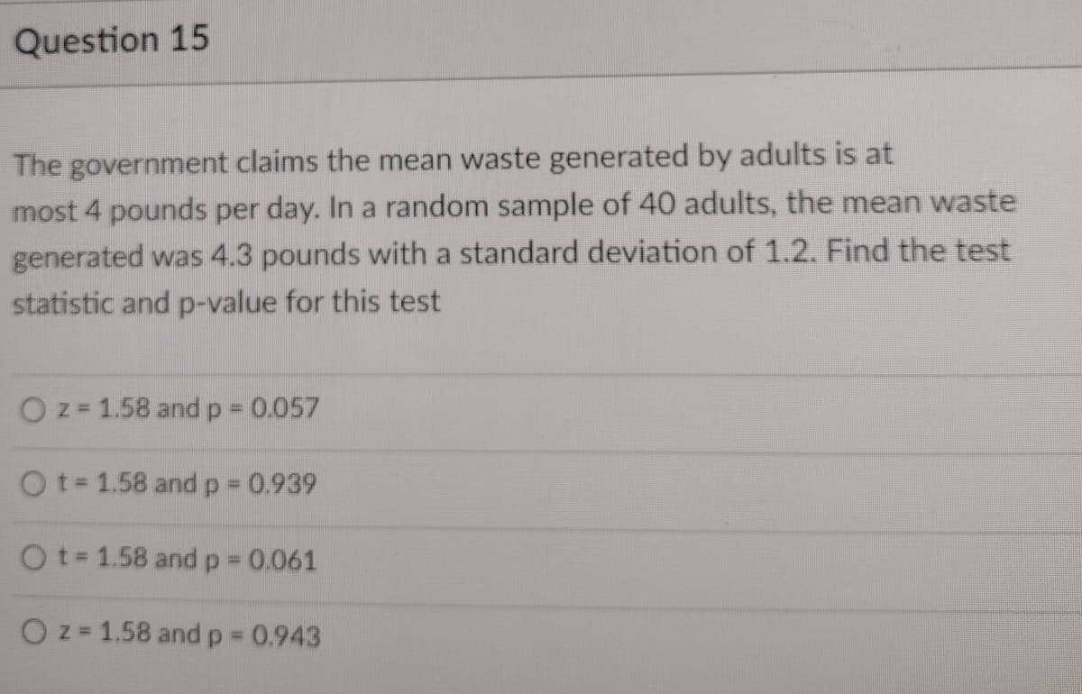 Question 15
The government claims the mean waste generated by adults is at
most 4 pounds per day. In a random sample of 40 adults, the mean waste
generated was 4.3 pounds with a standard deviation of 1.2. Find the test
statistic and p-value for this test
O z= 1.58 and p 0.057
Ot 1.58 and p 0.939
Ot 1.58 andp 0.061
O z = 1.58 andp 0.943
%3D
