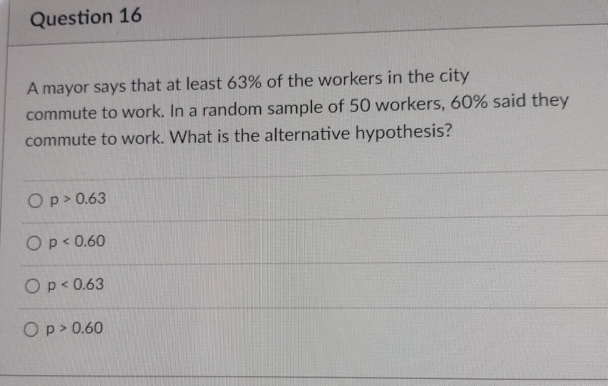 Question 16
A mayor says that at least 63% of the workers in the city
commute to work. In a random sample of 50 workers, 60% said they
commute to work. What is the alternative hypothesis?
Op> 0.63
Op< 0.60
Op<0.63
Op> 0.60
