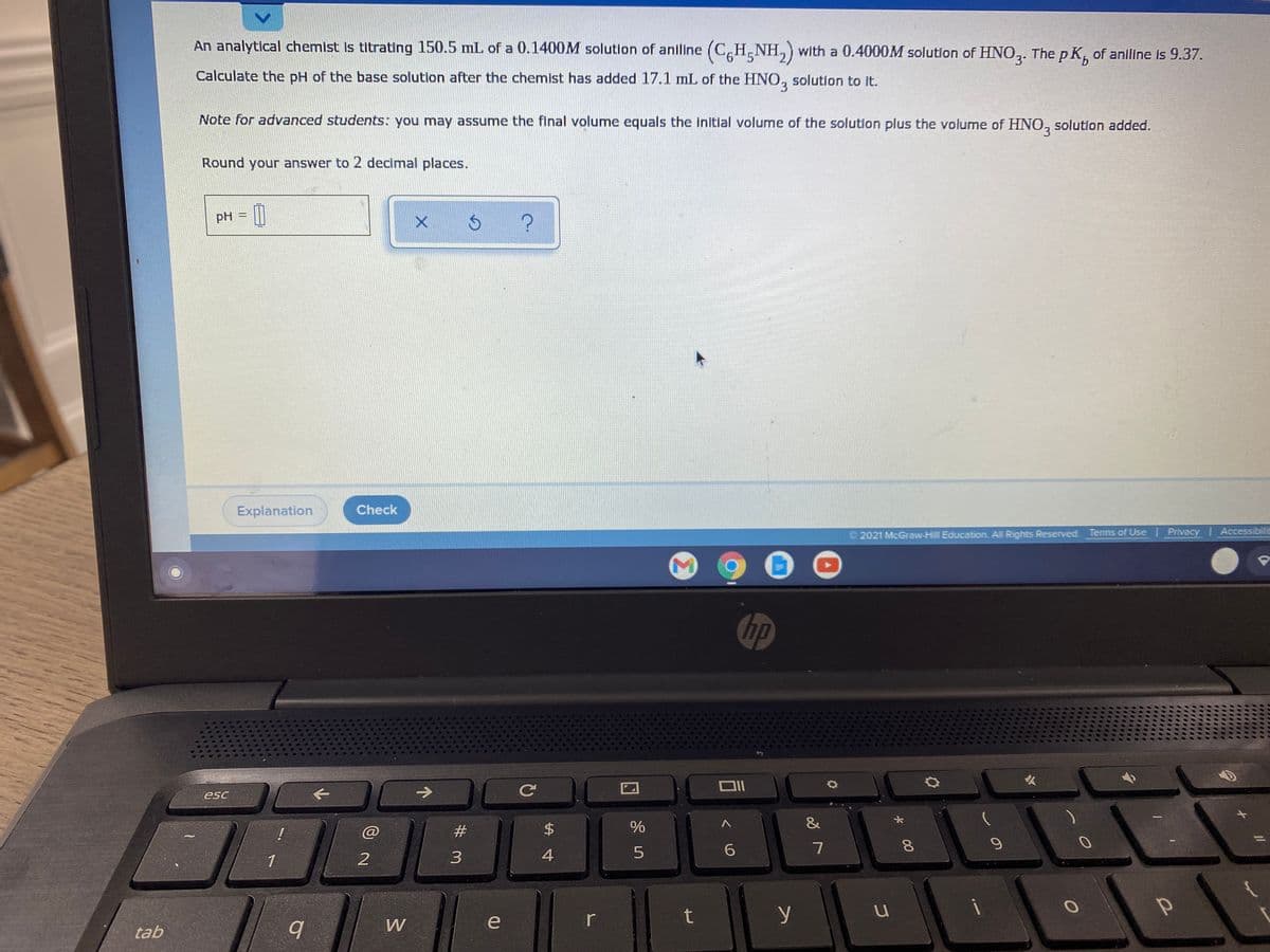 An analytical chemist Is titrating 150.5 mL of a 0.1400M solution of aniline (CH,NH,) with a 0.4000M solution of HNO,. The p K, of aniline is 9.37.
Calculate the pH of the base solutlon after the chemist has added 17.1 mL of the HNO, solution to It.
Note for advanced students: you may assume the final volume equals the initial volume of the solution plus the volume of HNO, solution added.
3.
Round your answer to 2 decimal places.
pH = ||
Explanation
Check
2021 McGraw-Hill Education. All Rights Reserved. Terms of Use Privacy Accessibilit
hp
->
Ce
esc
&
@
#3
$4
8.
1
3
4
t
y
W
tab
