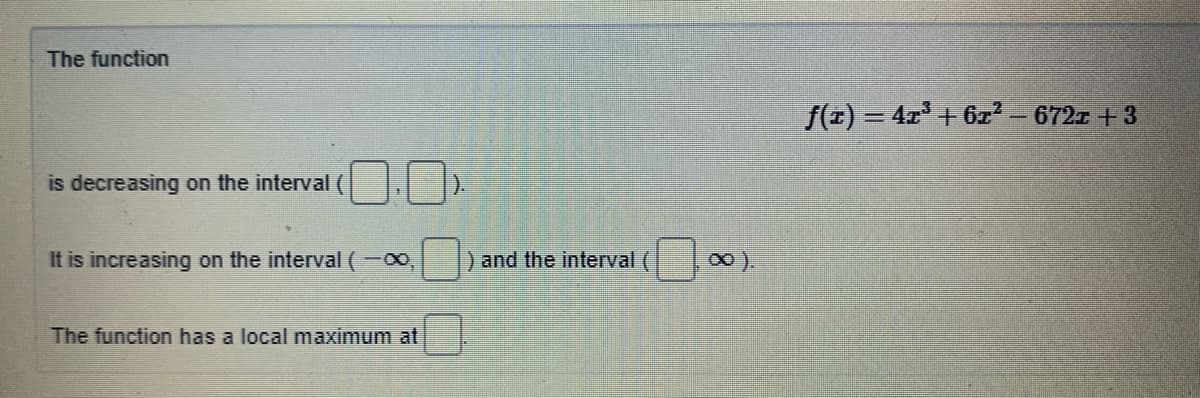 The function
f(x) = 4x' +6z² – 672x +3
is decreasing on the interval
It is increasing on the interval (-00,
and the interval (
The function has a local maximum at
