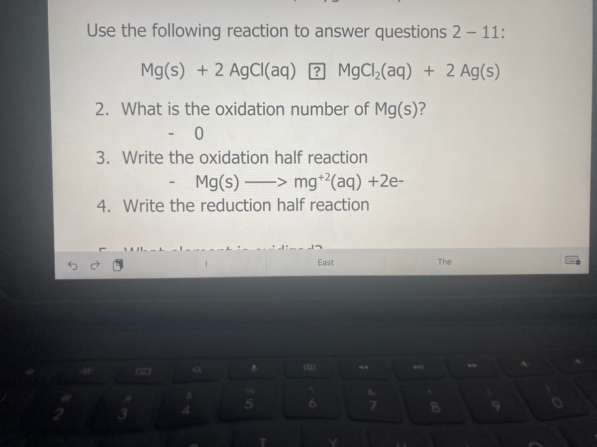 Use the following reaction to answer questions 2 – 11:
Mg(s) + 2 AgClI(aq) 7 MgCl,(aq) + 2 Ag(s)
2. What is the oxidation number of Mg(s)?
3. Write the oxidation half reaction
Mg(s) > mg+²(aq) +2e-
4. Write the reduction half reaction
East
The
41
**
96
