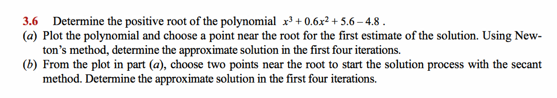 3.6
Determine the positive root of the polynomial x³ + 0.6x² + 5.6 – 4.8 .
(a) Plot the polynomial and choose a point near the root for the first estimate of the solution. Using New-
ton's method, determine the approximate solution in the first four iterations.
(b) From the plot in part (a), choose two points near the root to start the solution process with the secant
method. Determine the approximate solution in the first four iterations.
