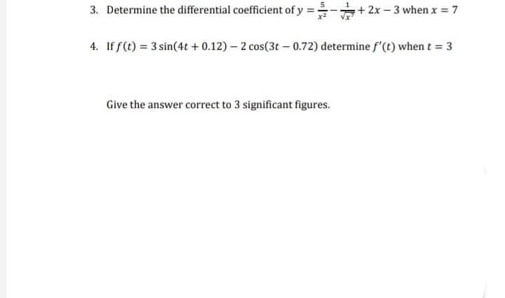 3. Determine the differential coefficient of y =
+2x-3 when x = 7
4. If f(t) = 3 sin(4t + 0.12) – 2 cos(3t – 0.72) determine f'(t) when t = 3
Give the answer correct to 3 significant figures.
