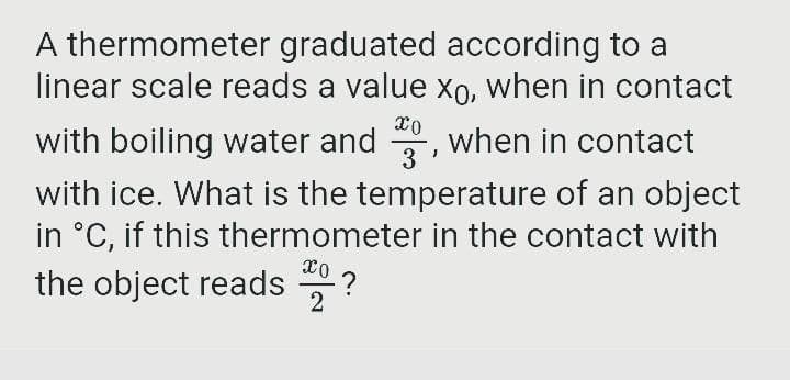 A thermometer graduated according to a
linear scale reads a value xo, when in contact
with boiling water and , when in contact
with ice. What is the temperature of an object
in °C, if this thermometer in the contact with
3
the object reads
2

