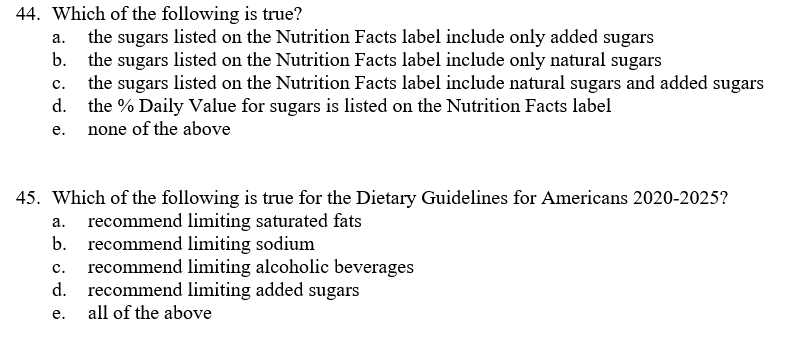 44. Which of the following is true?
the sugars listed on the Nutrition Facts label include only added sugars
b.
а.
the sugars listed on the Nutrition Facts label include only natural sugars
the sugars listed on the Nutrition Facts label include natural sugars and added sugars
d.
c.
the % Daily Value for sugars is listed on the Nutrition Facts label
none of the above
е.
45. Which of the following is true for the Dietary Guidelines for Americans 2020-2025?
a. recommend limiting saturated fats
b.
recommend limiting sodium
recommend limiting alcoholic beverages
recommend limiting added sugars
c.
d.
е.
all of the above
