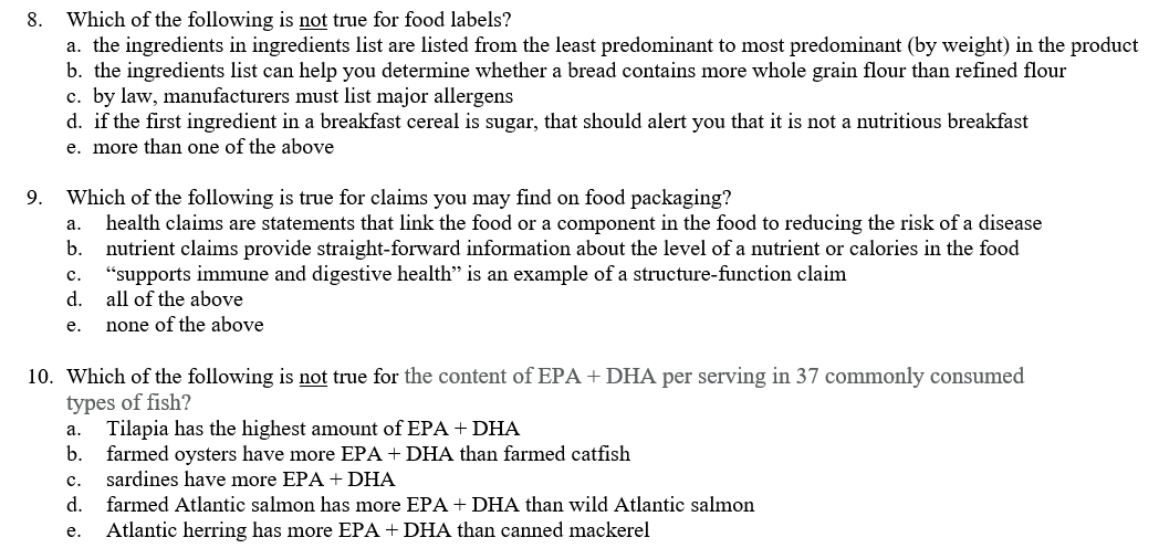 Which of the following is not true for food labels?
a. the ingredients in ingredients list are listed from the least predominant to most predominant (by weight) in the product
b. the ingredients list can help you determine whether a bread contains more whole grain flour than refined flour
c. by law, manufacturers must list major allergens
d. if the first ingredient in a breakfast cereal is sugar, that should alert you that it is not a nutritious breakfast
8.
e. more than one of the above
Which of the following is true for claims you may find on food packaging?
health claims are statements that link the food or a component in the food to reducing the risk of a disease
nutrient claims provide straight-forward information about the level of a nutrient or calories in the food
"supports immune and digestive health" is an example of a structure-function claim
d.
9.
а.
b.
с.
all of the above
е.
none of the above
10. Which of the following is not true for the content of EPA + DHA per serving in 37 commonly consumed
types of fish?
Tilapia has the highest amount of EPA + DHA
farmed oysters have more EPA + DHA than farmed catfish
а.
b.
с.
sardines have more EPA + DHA
d.
farmed Atlantic salmon has more EPA + DHA than wild Atlantic salmon
Atlantic herring has more EPA +DHA than canned mackerel
е.

