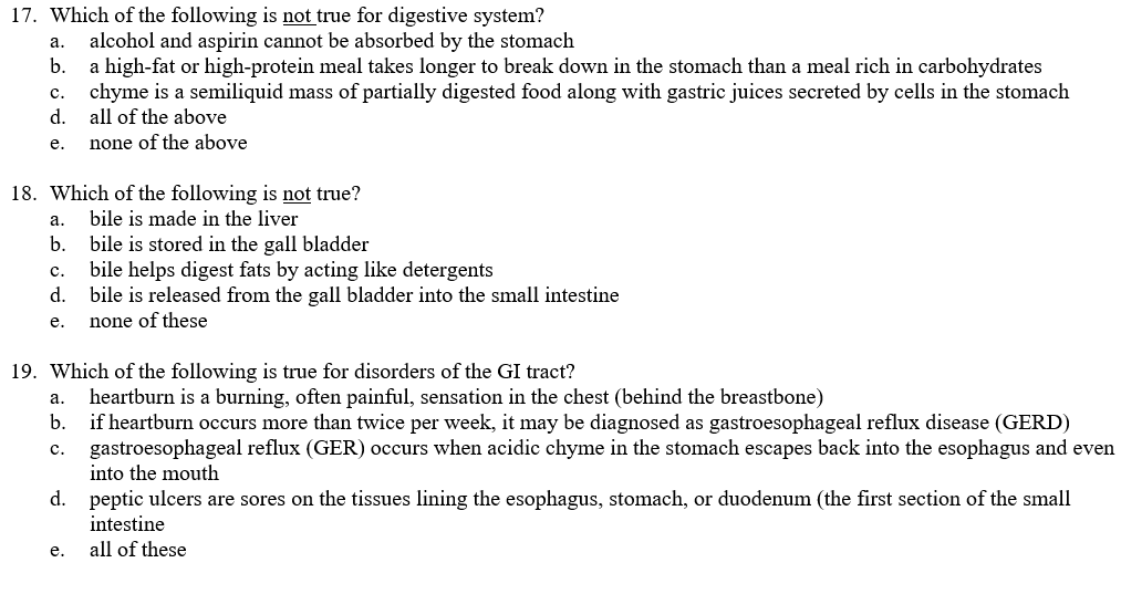 17. Which of the following is not true for digestive system?
alcohol and aspirin cannot be absorbed by the stomach
a high-fat or high-protein meal takes longer to break down in the stomach than a meal rich in carbohydrates
chyme is a semiliquid mass of partially digested food along with gastric juices secreted by cells in the stomach
d.
а.
b.
с.
all of the above
е.
none of the above
18. Which of the following is not true?
а.
bile is made in the liver
b.
bile is stored in the gall bladder
bile helps digest fats by acting like detergents
d.
с.
bile is released from the gall bladder into the small intestine
none of these
е.
19. Which of the following is true for disorders of the GI tract?
heartburn is a burning, often painful, sensation in the chest (behind the breastbone)
b.
а.
if heartburn occurs more than twice per week, it may be diagnosed as gastroesophageal reflux disease (GERD)
gastroesophageal reflux (GER) occurs when acidic chyme in the stomach escapes back into the esophagus and even
into the mouth
C.
d. peptic ulcers are sores on the tissues lining the esophagus, stomach, or duodenum (the first section of the small
intestine
е.
all of these
