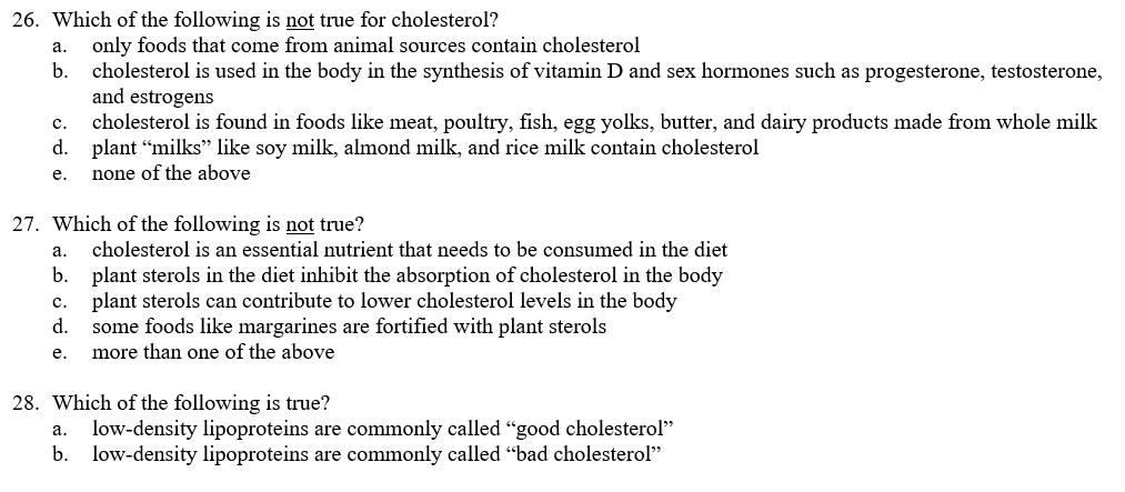 26. Which of the following is not true for cholesterol?
only foods that come from animal sources contain cholesterol
cholesterol is used in the body in the synthesis of vitamin D and sex hormones such as progesterone, testosterone,
and estrogens
cholesterol is found in foods like meat, poultry, fish, egg yolks, butter, and dairy products made from whole milk
d. plant “milks" like soy milk, almond milk, and rice milk contain cholesterol
none of the above
а.
b.
с.
е.
27. Which of the following is not true?
а.
cholesterol is an essential nutrient that needs to be consumed in the diet
b. plant sterols in the diet inhibit the absorption of cholesterol in the body
c. plant sterols can contribute to lower cholesterol levels in the body
some foods like margarines are fortified with plant sterols
more than one of the above
d.
е.
28. Which of the following is true?
a. low-density lipoproteins are commonly called "good cholesterol"
b. low-density lipoproteins are commonly called "bad cholesterol"
