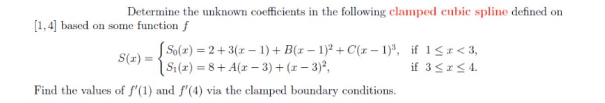 Determine the unknown coefficients in the following clamped cubic spline defined on
[1, 4] based on some function f
So(r) = 2+3(x – 1) + B(x – 1)² + C(x – 1)³, if 1<r< 3,
S1(x) = 8 + A(x – 3) + (x – 3)²,
S(r) =
if 3<I< 4.
Find the values of f'(1) and f'(4) via the clamped boundary conditions.

