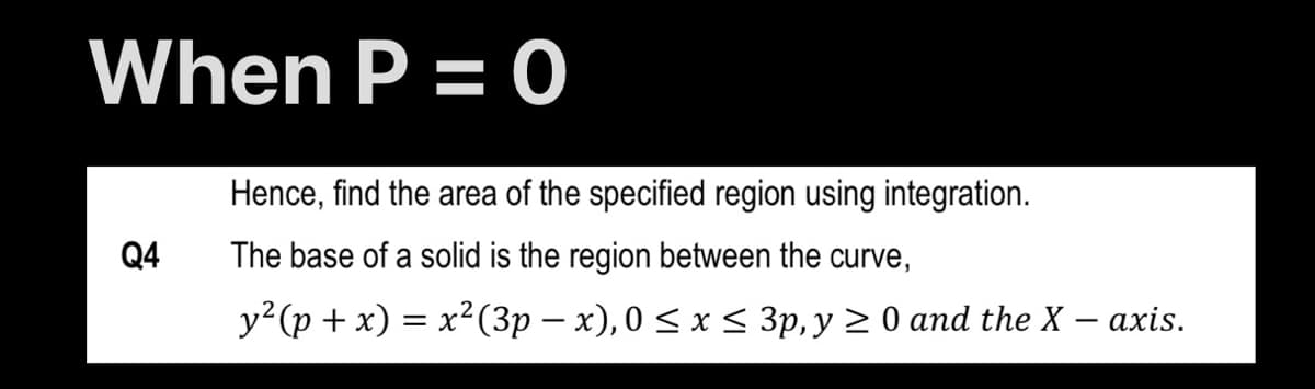 When P = 0
Hence, find the area of the specified region using integration.
Q4
The base of a solid is the region between the curve,
y?(p + x) = x²(3p – x), 0 < x < 3p, y 2 0 and the X – axis.
