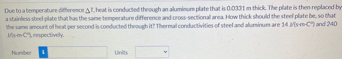 Due to a temperature difference AT, heat is conducted through an aluminum plate that is 0.0331 m thick. The plate is then replaced by
a stainless steel plate that has the same temperature difference and cross-sectional area. How thick should the steel plate be, so that
the same amount of heat per second is conducted through it? Thermal conductivities of steel and aluminum are 14 J/(s-m-C°) and 240
J/(s-m-C°), respectively.
Number
Units
