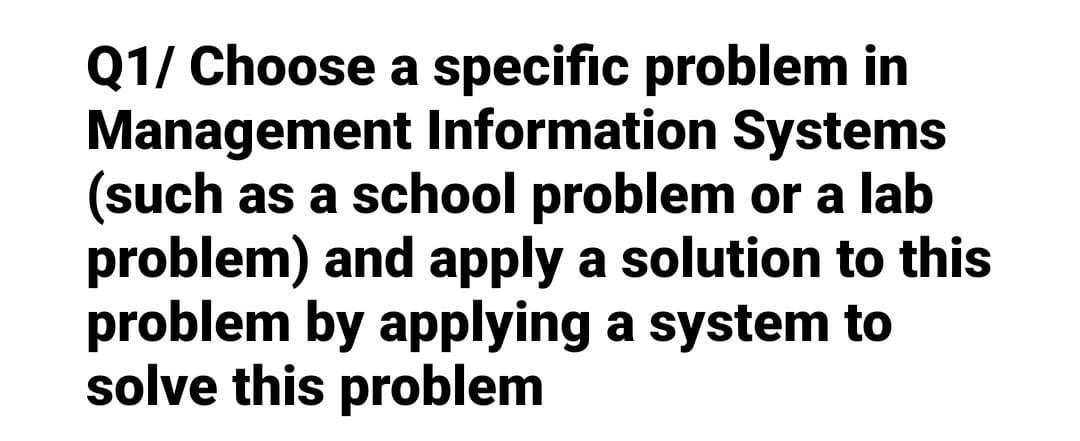 Q1/ Choose a specific problem in
Management Information Systems
(such as a school problem or a lab
problem) and apply a solution to this
problem by applying a system to
solve this problem