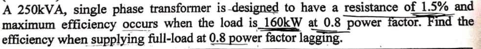 A 250kVA, single phase transformer is designed to have a resistance of 1.5% and
maximum efficiency occurs when the load is 160kW at 0.8 power factor. Find the
efficiency when supplying full-load at 0.8 power factor lagging.