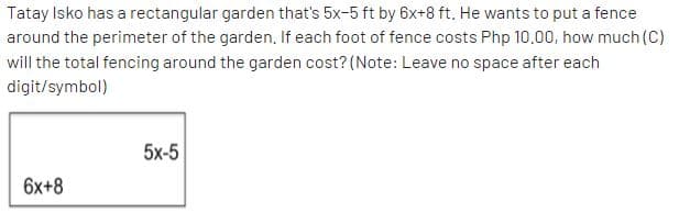 Tatay Isko has a rectangular garden that's 5x-5 ft by 6x+8 ft. He wants to put a fence
around the perimeter of the garden. If each foot of fence costs Php 10.00, how much (C)
will the total fencing around the garden cost? (Note: Leave no space after each
digit/symbol)
5x-5
6x+8
