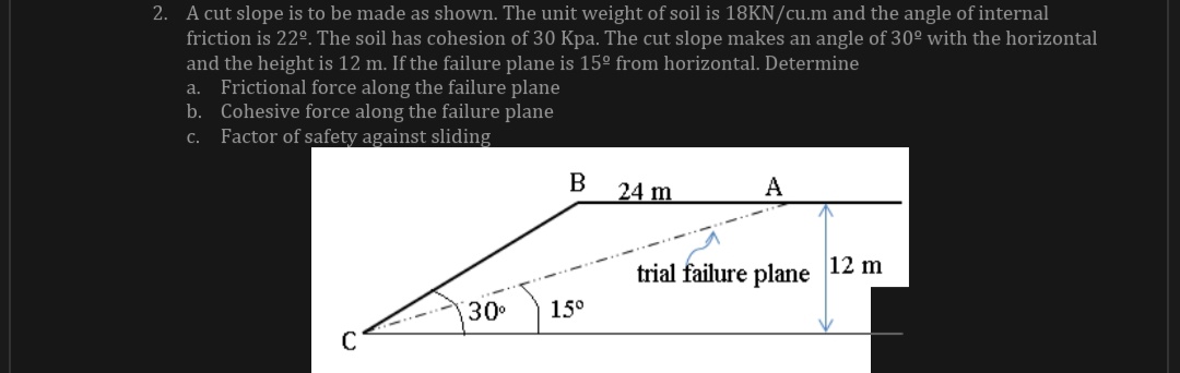 2. A cut slope is to be made as shown. The unit weight of soil is 18KN/cu.m and the angle of internal
friction is 22°. The soil has cohesion of 30 Kpa. The cut slope makes an angle of 30° with the horizontal
and the height is 12 m. If the failure plane is 15° from horizontal. Determine
a. Frictional force along the failure plane
b. Cohesive force along the failure plane
Factor of safety against sliding
B
24 m
A
trial failure plane 12 m
30
15°
C

