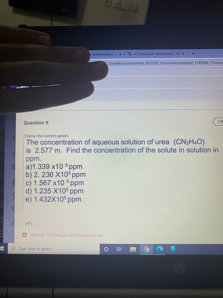 Antiderivatives - X
W 4.7 Homework-Optimization - M X
1/outline/assessment/_452520 1/overview/attempt/_1748964 1?course
1P
Question 9
Choose the correct option
The concentration of aqueous solution of urea (CN2H4O)
is 2.577 m. Find the concentration of the solute in solution in
ppm.
a)1.339 x10 5 ppm
b) 2. 236 X105 ppm
c) 1.567 x10 5 ppm
d) 1.235 X105 ppm
e) 1.432X105 рpm
E Past due. This attempt will be submitted late.
e Type here to search
近
